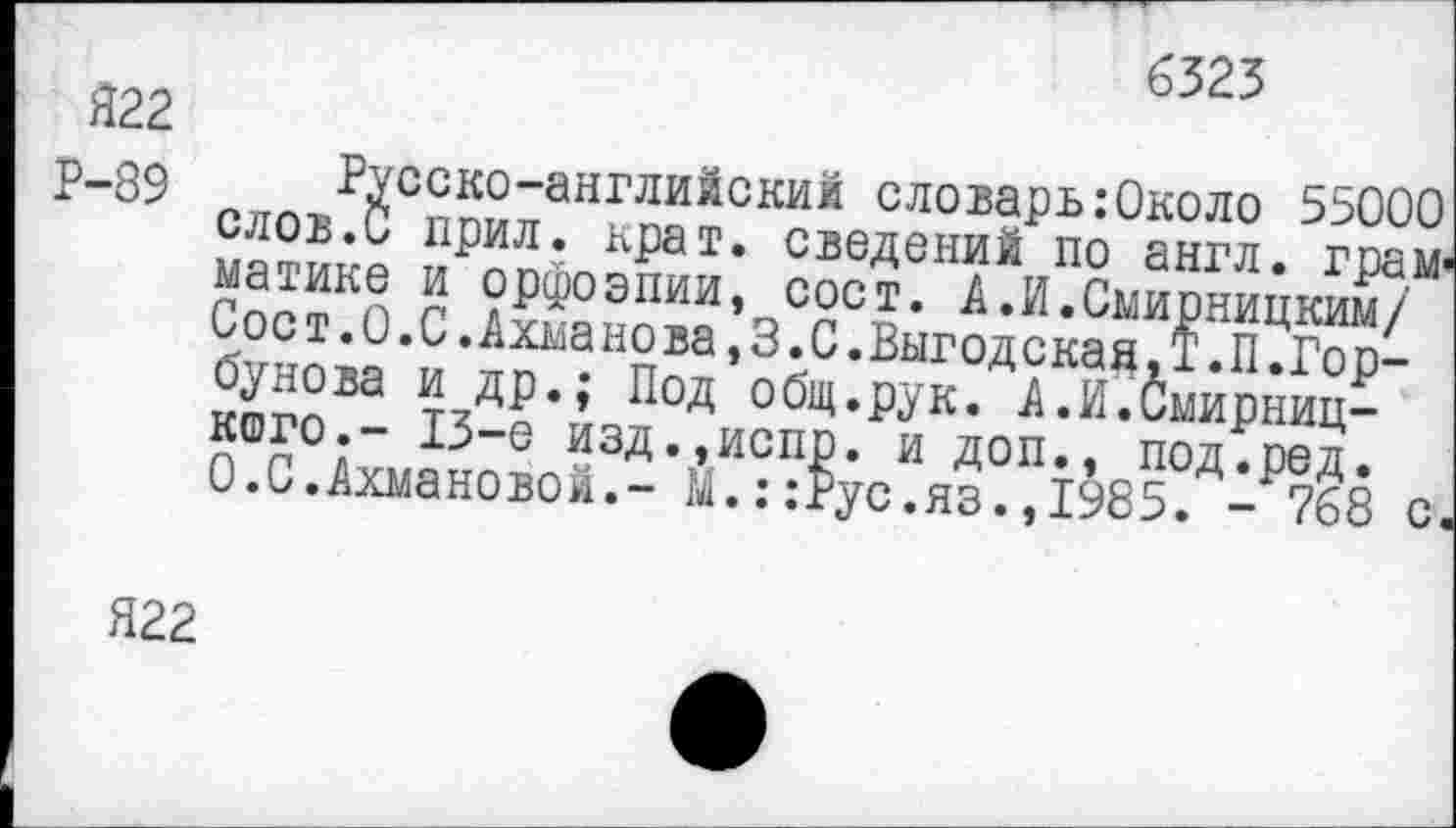 ﻿6323
Я22
Р-89 Русско-английский словарь:0коло 55000 слов.С прил. крат, сведений по англ, грамматике и орфоэпии, сост. А.И.Смирницким/ Соет.0.С.Ахманова,3.С.Выгодскад,Т.П.Горбунова и др.; Под общ.рук. А.И.Смирниц-кого.- 13-е изд.,испр. и доп., под.ред.
0.С.Ахмановой.- М.::Рус.яз.,1985. - 768 с.
Я22